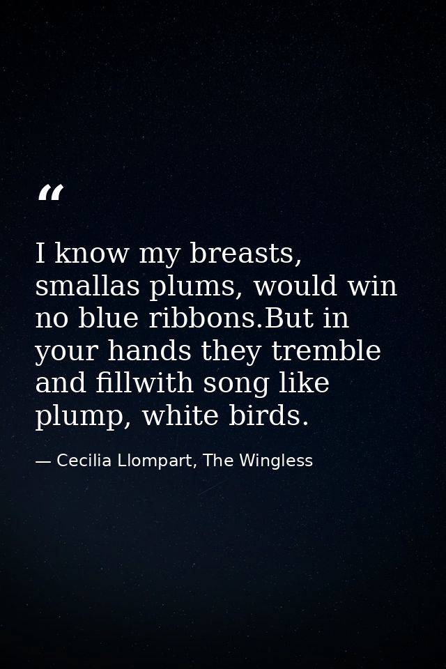 I know my breasts, smallas plums, would win no blue ribbons.But in your hands they tremble and fillwith song like plump, — Cecilia Llompart, The Wingless