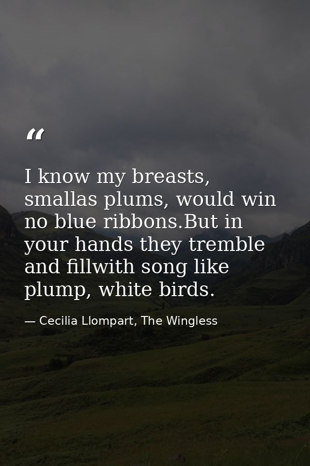 I know my breasts, smallas plums, would win no blue ribbons.But in your hands they tremble and fillwith song like plump, — Cecilia Llompart, The Wingless