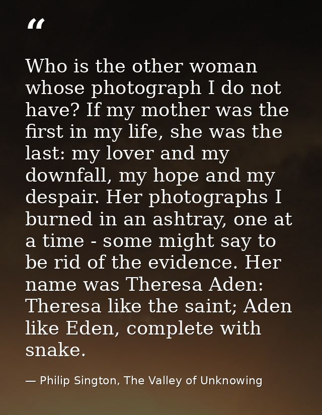Who is the other woman whose photograph I do not have? If my mother was the first in my life, she was the last: my lover — Philip Sington, The Valley of Unknowing