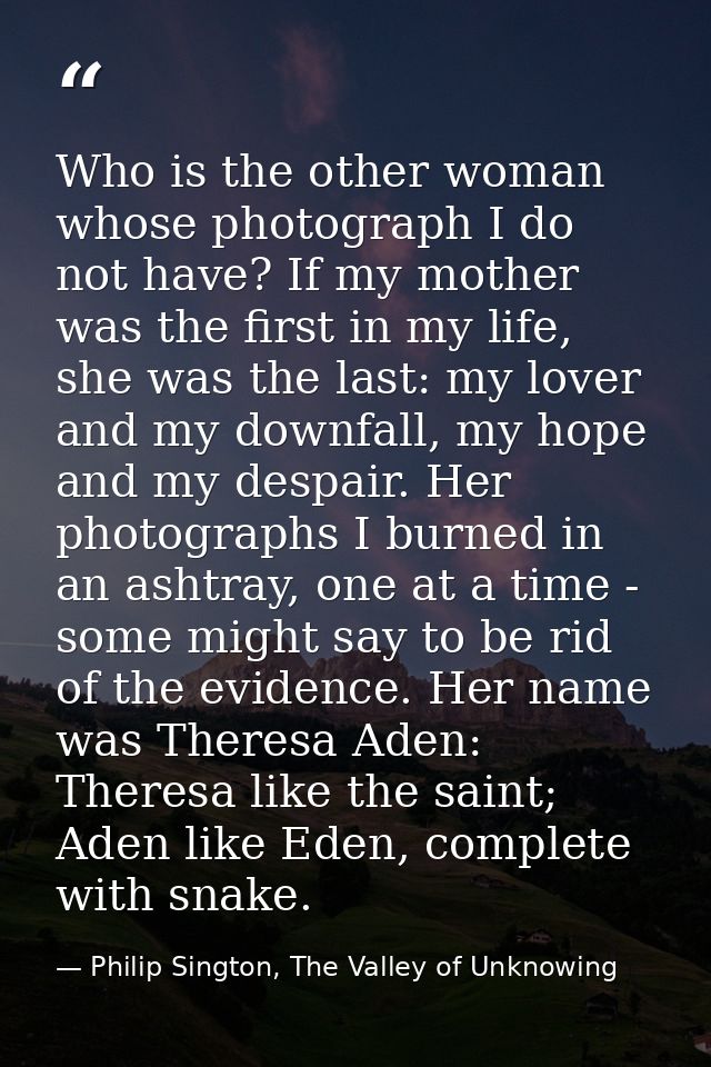 Who is the other woman whose photograph I do not have? If my mother was the first in my life, she was the last: my lover — Philip Sington, The Valley of Unknowing