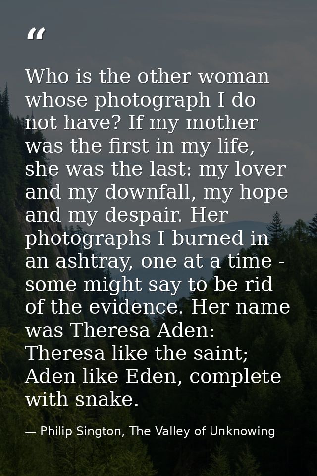 Who is the other woman whose photograph I do not have? If my mother was the first in my life, she was the last: my lover — Philip Sington, The Valley of Unknowing