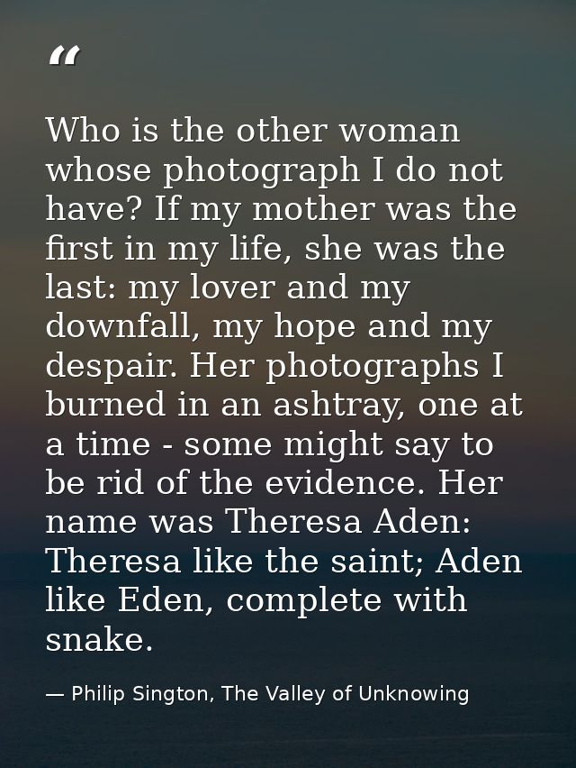 Who is the other woman whose photograph I do not have? If my mother was the first in my life, she was the last: my lover — Philip Sington, The Valley of Unknowing