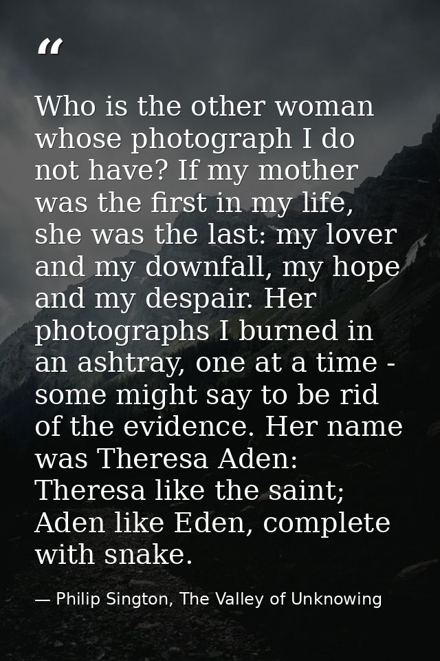 Who is the other woman whose photograph I do not have? If my mother was the first in my life, she was the last: my lover — Philip Sington, The Valley of Unknowing