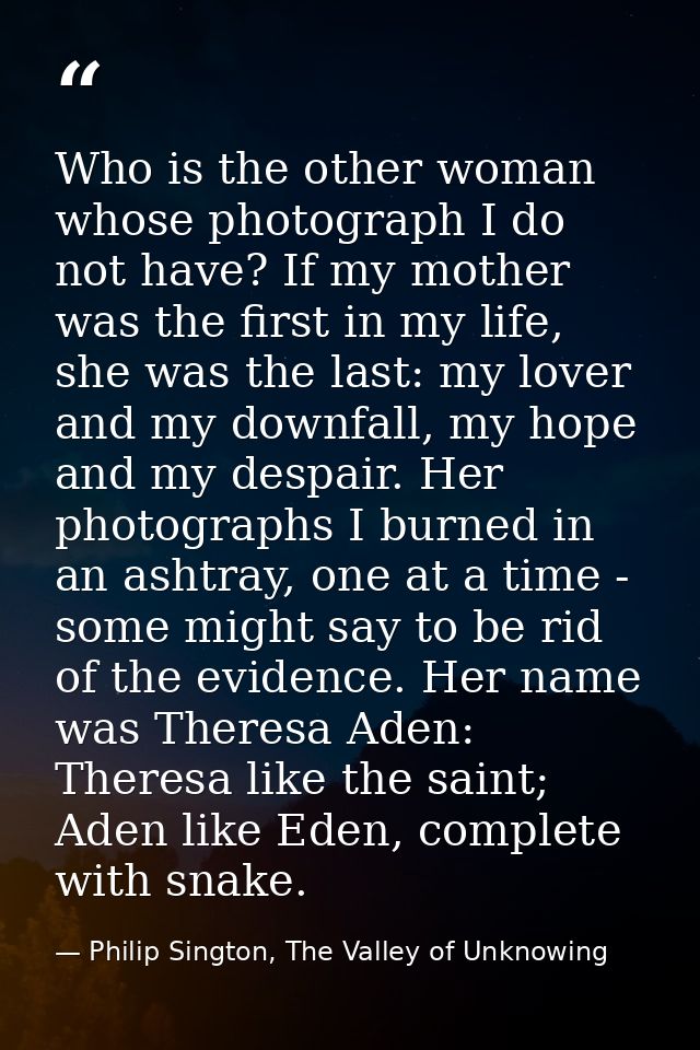 Who is the other woman whose photograph I do not have? If my mother was the first in my life, she was the last: my lover — Philip Sington, The Valley of Unknowing
