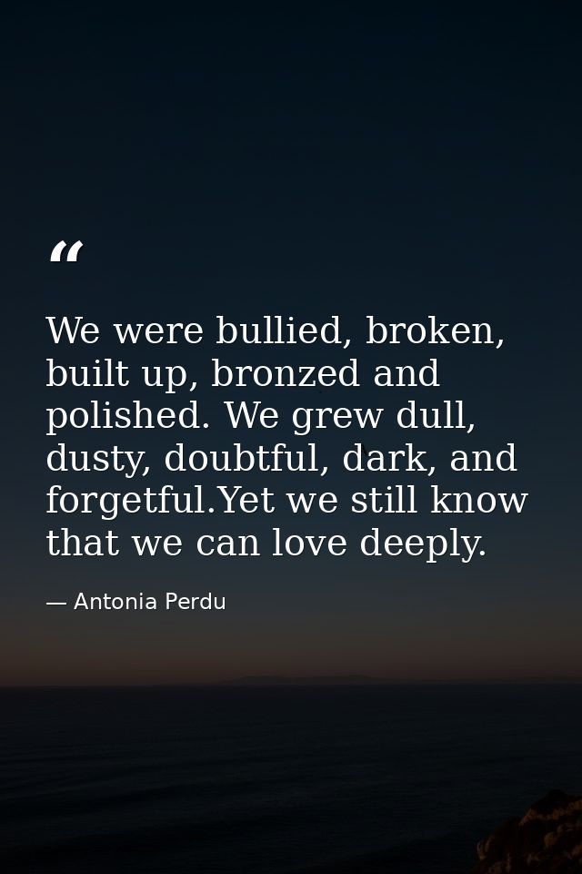 We were bullied, broken, built up, bronzed and polished. We grew dull, dusty, doubtful, dark, and forgetful.Yet we still — Antonia Perdu