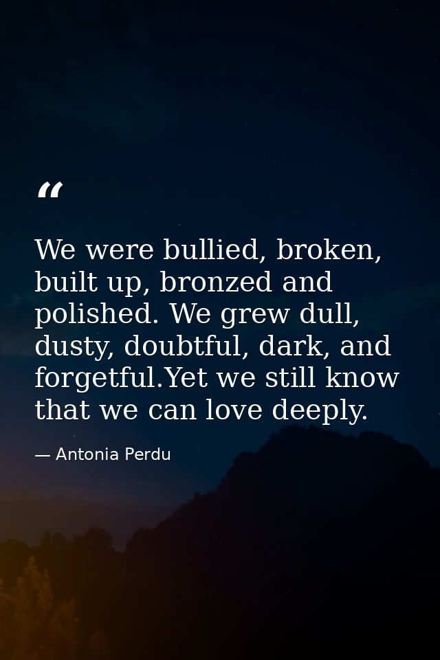 We were bullied, broken, built up, bronzed and polished. We grew dull, dusty, doubtful, dark, and forgetful.Yet we still — Antonia Perdu