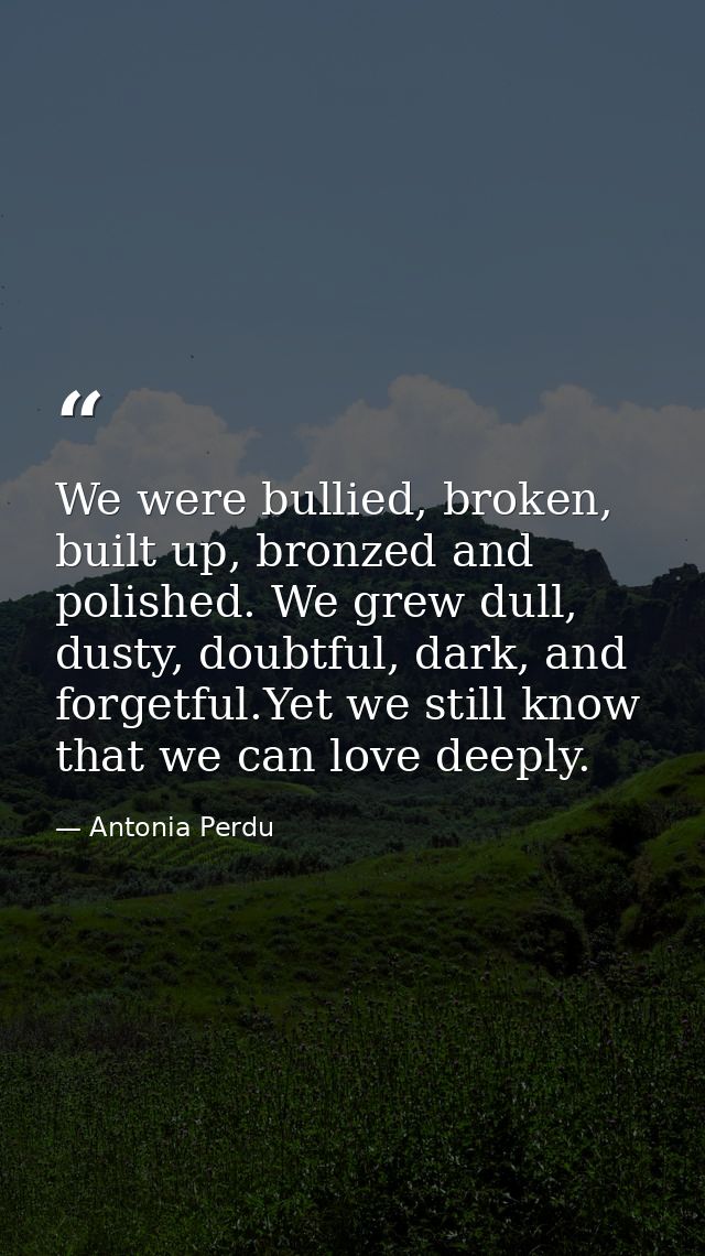 We were bullied, broken, built up, bronzed and polished. We grew dull, dusty, doubtful, dark, and forgetful.Yet we still — Antonia Perdu