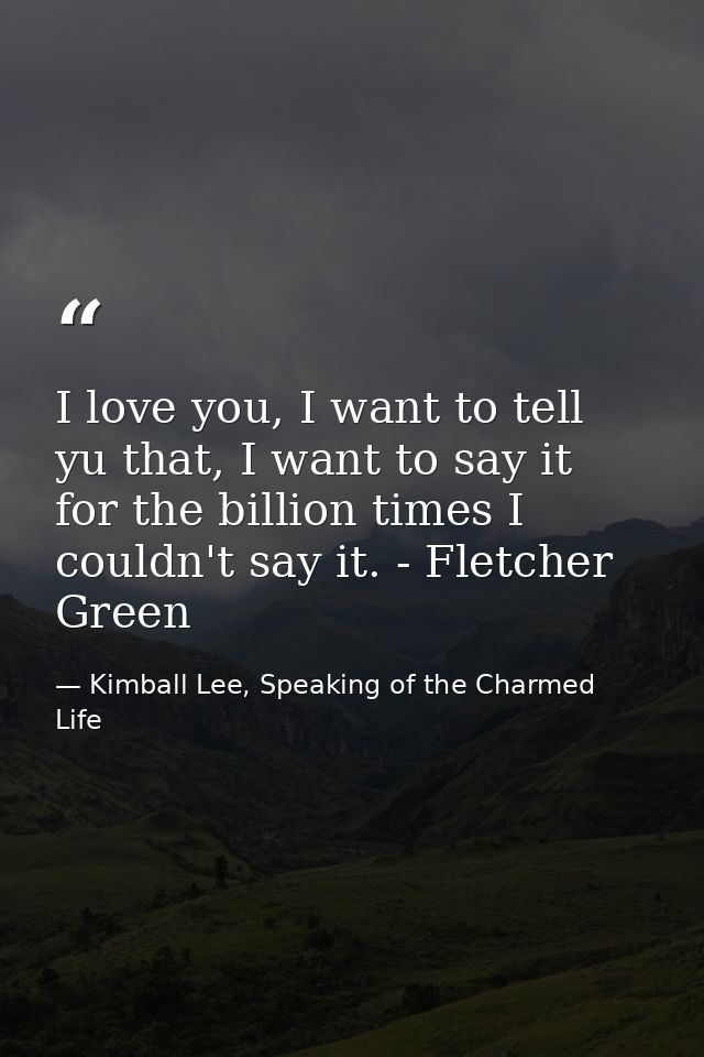 I love you, I want to tell yu that, I want to say it for the billion times I couldn't say it. - Fletcher Green — Kimball Lee, Speaking of the Charmed Life