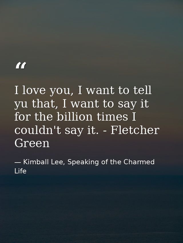 I love you, I want to tell yu that, I want to say it for the billion times I couldn't say it. - Fletcher Green — Kimball Lee, Speaking of the Charmed Life