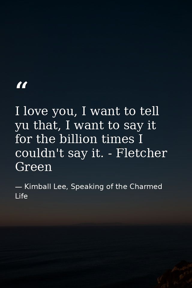 I love you, I want to tell yu that, I want to say it for the billion times I couldn't say it. - Fletcher Green — Kimball Lee, Speaking of the Charmed Life