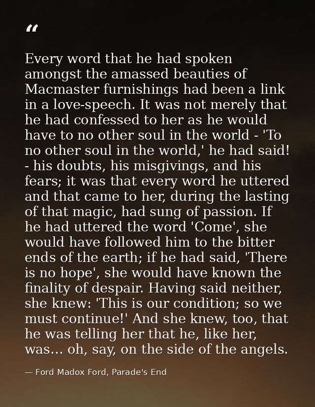 Every word that he had spoken amongst the amassed beauties of Macmaster furnishings had been a link in a love-speech. It — Ford Madox Ford, Parade's End