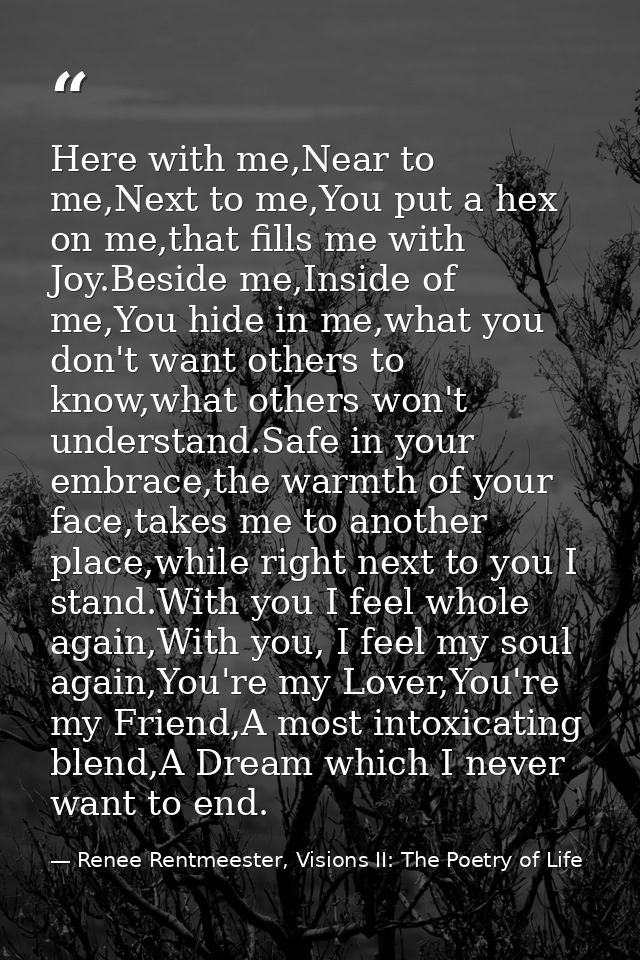 Here with me,Near to me,Next to me,You put a hex on me,that fills me with Joy.Beside me,Inside of me,You hide in me,what — Renee Rentmeester, Visions II: The Poetry of Life