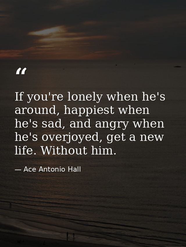 If you're lonely when he's around, happiest when he's sad, and angry when he's overjoyed, get a new life. Without him. — Ace Antonio Hall
