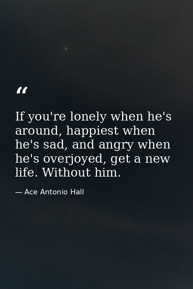 If you're lonely when he's around, happiest when he's sad, and angry when he's overjoyed, get a new life. Without him. — Ace Antonio Hall