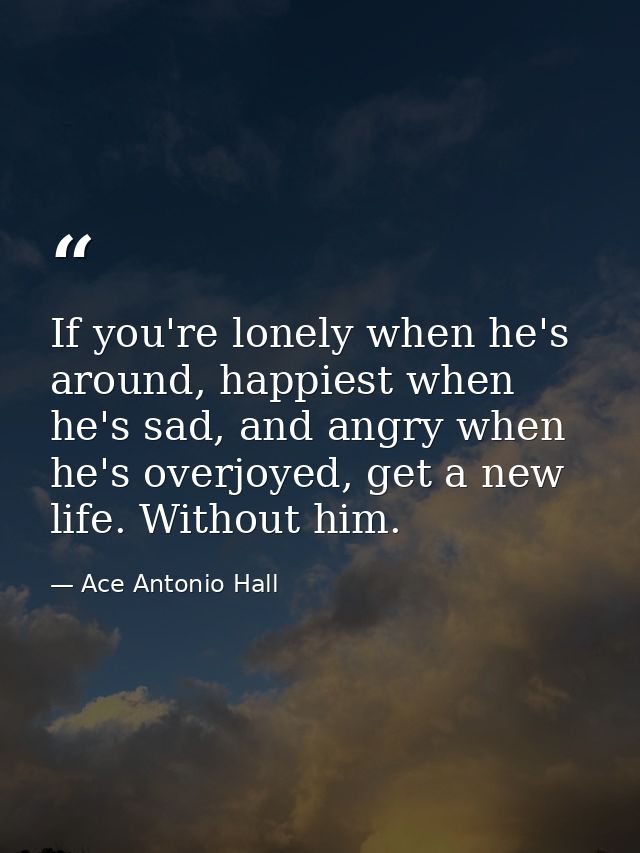 If you're lonely when he's around, happiest when he's sad, and angry when he's overjoyed, get a new life. Without him. — Ace Antonio Hall