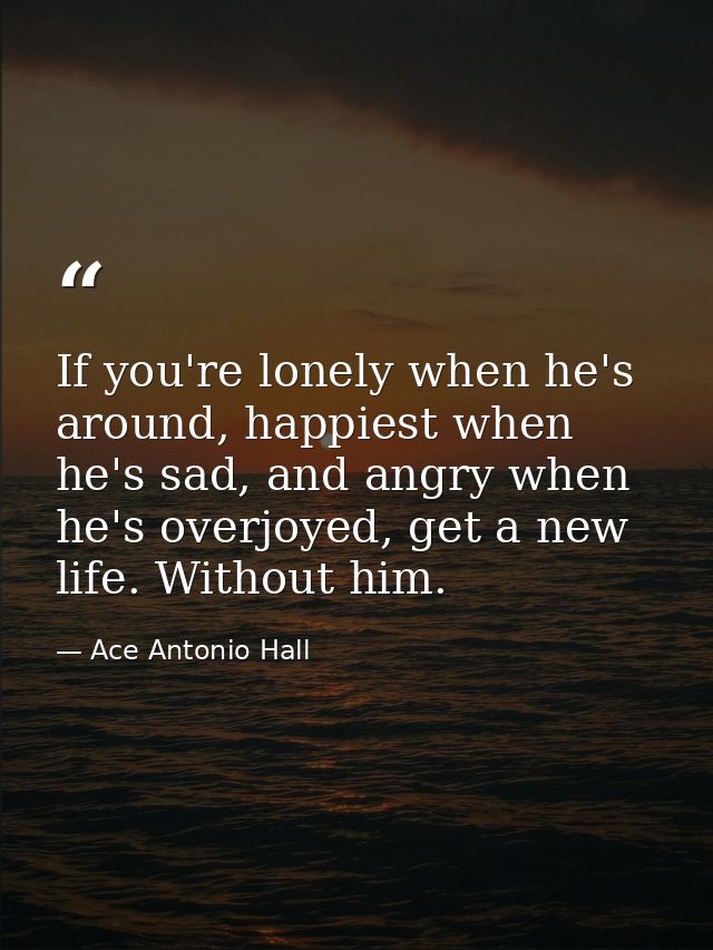 If you're lonely when he's around, happiest when he's sad, and angry when he's overjoyed, get a new life. Without him. — Ace Antonio Hall