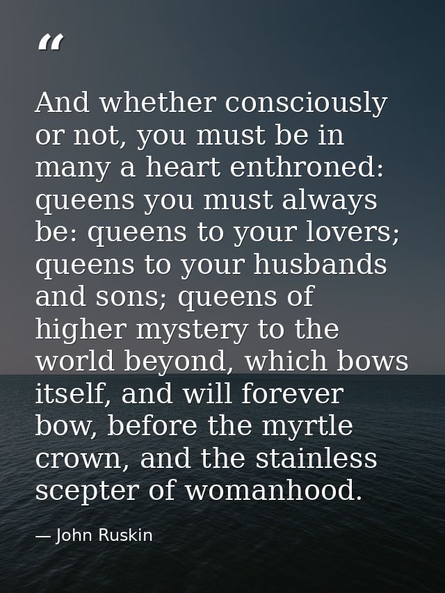 And whether consciously or not, you must be in many a heart enthroned: queens you must always be: queens to your lovers; — John Ruskin