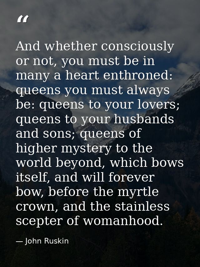 And whether consciously or not, you must be in many a heart enthroned: queens you must always be: queens to your lovers; — John Ruskin