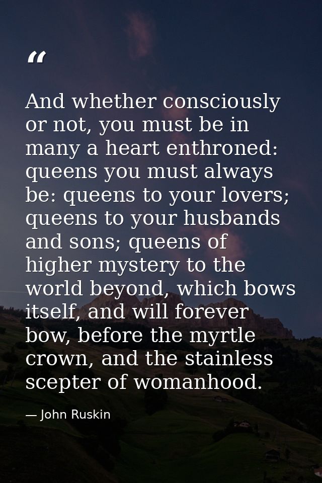 And whether consciously or not, you must be in many a heart enthroned: queens you must always be: queens to your lovers; — John Ruskin