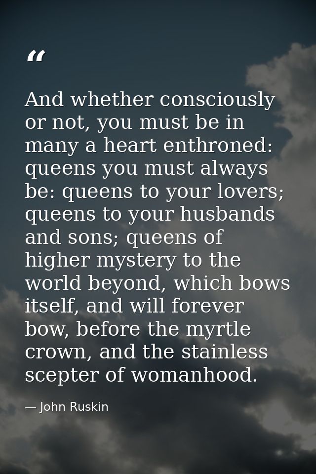And whether consciously or not, you must be in many a heart enthroned: queens you must always be: queens to your lovers; — John Ruskin