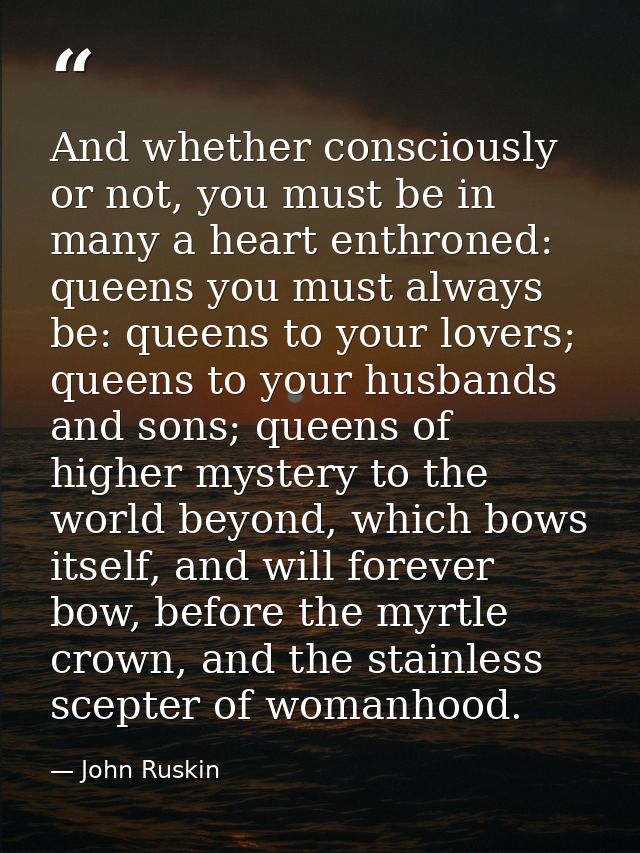 And whether consciously or not, you must be in many a heart enthroned: queens you must always be: queens to your lovers; — John Ruskin