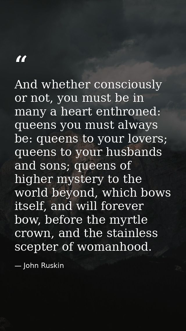 And whether consciously or not, you must be in many a heart enthroned: queens you must always be: queens to your lovers; — John Ruskin