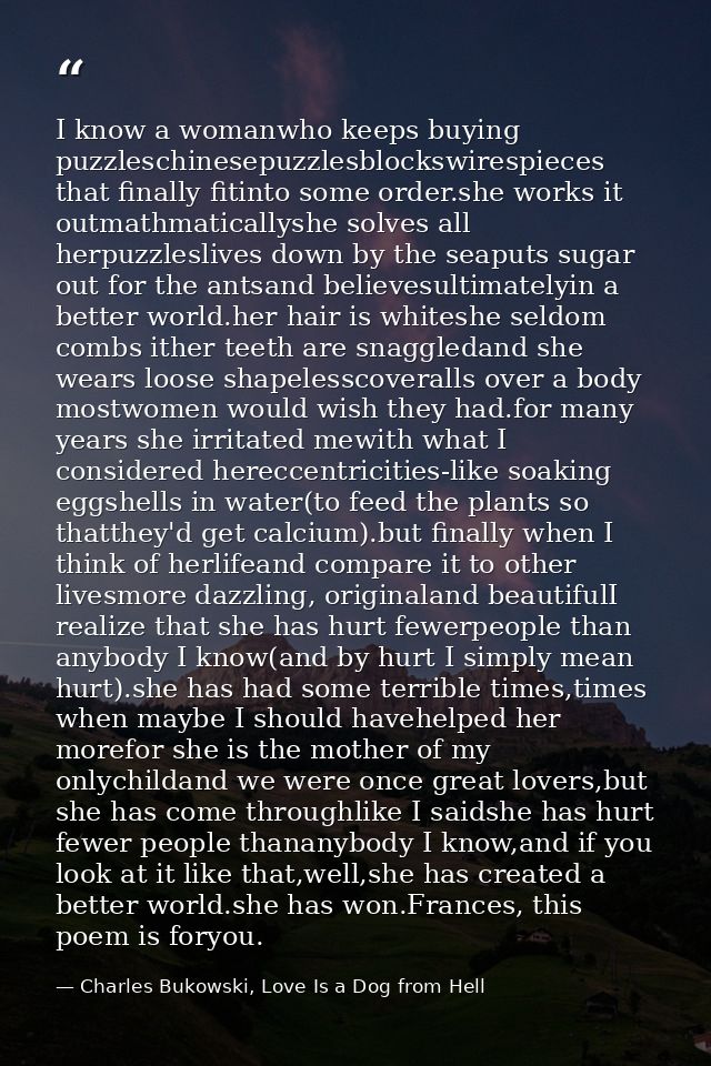 I know a womanwho keeps buying puzzleschinesepuzzlesblockswirespieces that finally fitinto some order.she works it outma — Charles Bukowski, Love Is a Dog from Hell