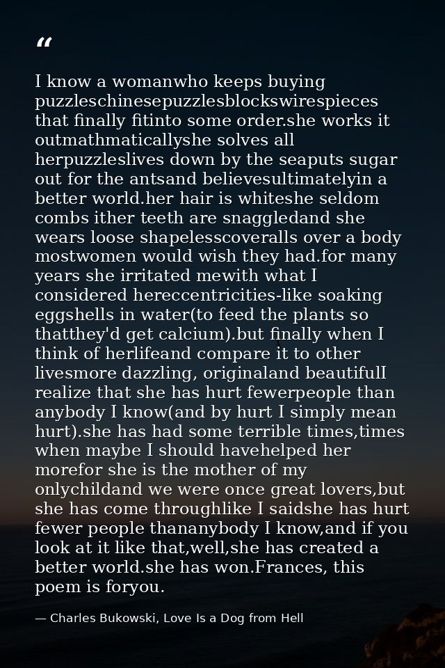 I know a womanwho keeps buying puzzleschinesepuzzlesblockswirespieces that finally fitinto some order.she works it outma — Charles Bukowski, Love Is a Dog from Hell