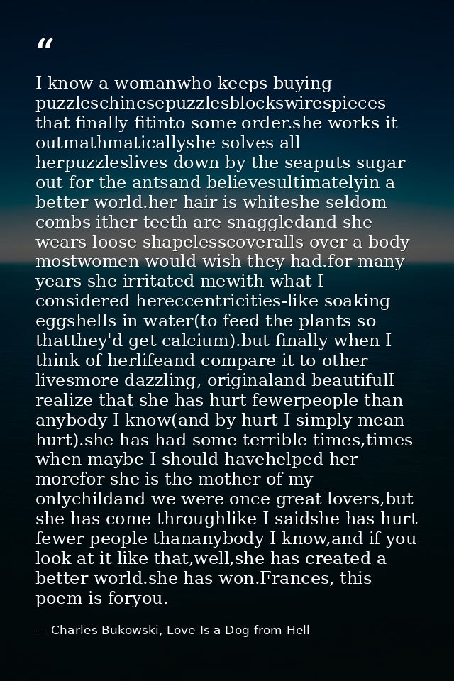 I know a womanwho keeps buying puzzleschinesepuzzlesblockswirespieces that finally fitinto some order.she works it outma — Charles Bukowski, Love Is a Dog from Hell