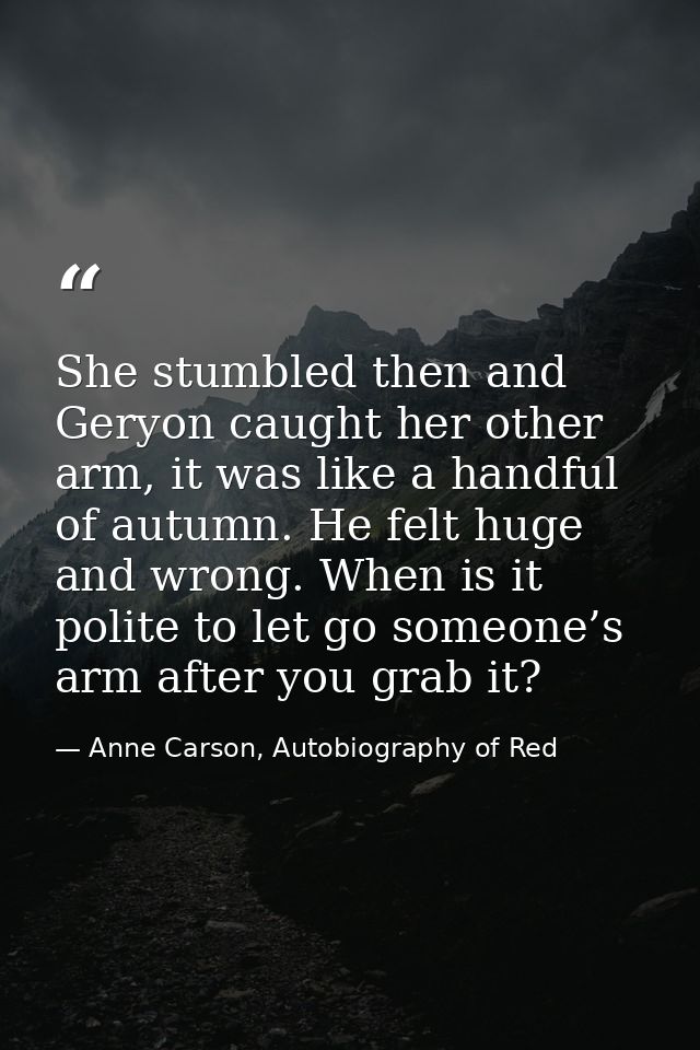She stumbled then and Geryon caught her other arm, it was like a handful of autumn. He felt huge and wrong. When is it p — Anne Carson, Autobiography of Red