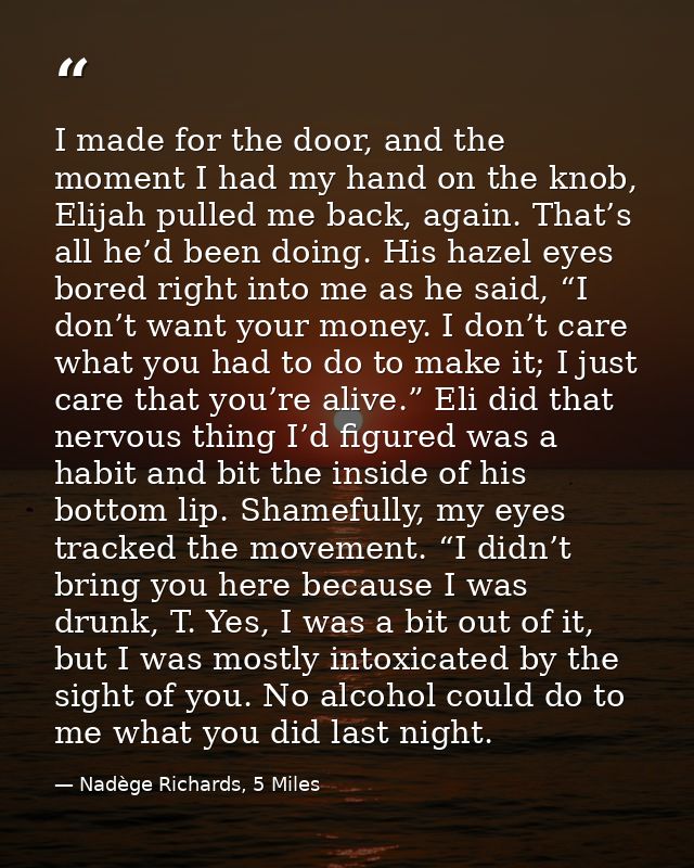 I made for the door, and the moment I had my hand on the knob, Elijah pulled me back, again. That’s all he’d been doing. — Nadège Richards, 5 Miles