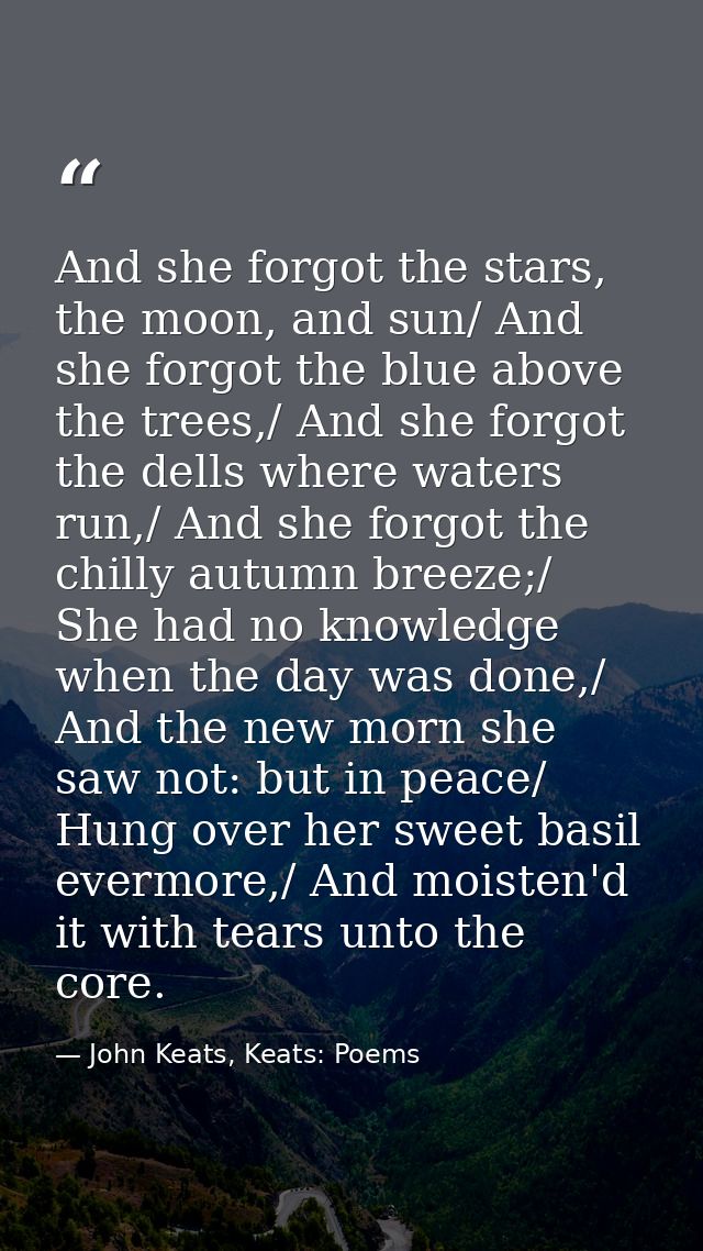 And she forgot the stars, the moon, and sun/ And she forgot the blue above the trees,/ And she forgot the dells where wa — John Keats, Keats: Poems