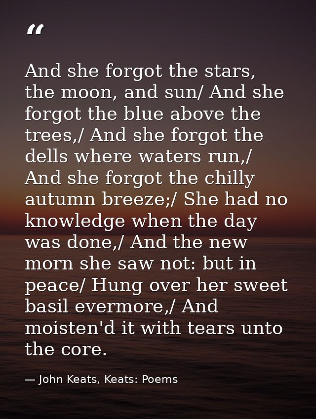And she forgot the stars, the moon, and sun/ And she forgot the blue above the trees,/ And she forgot the dells where wa — John Keats, Keats: Poems