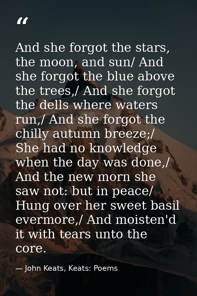 And she forgot the stars, the moon, and sun/ And she forgot the blue above the trees,/ And she forgot the dells where wa — John Keats, Keats: Poems