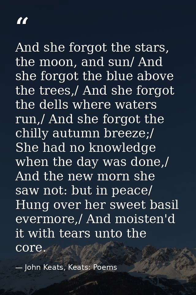 And she forgot the stars, the moon, and sun/ And she forgot the blue above the trees,/ And she forgot the dells where wa — John Keats, Keats: Poems