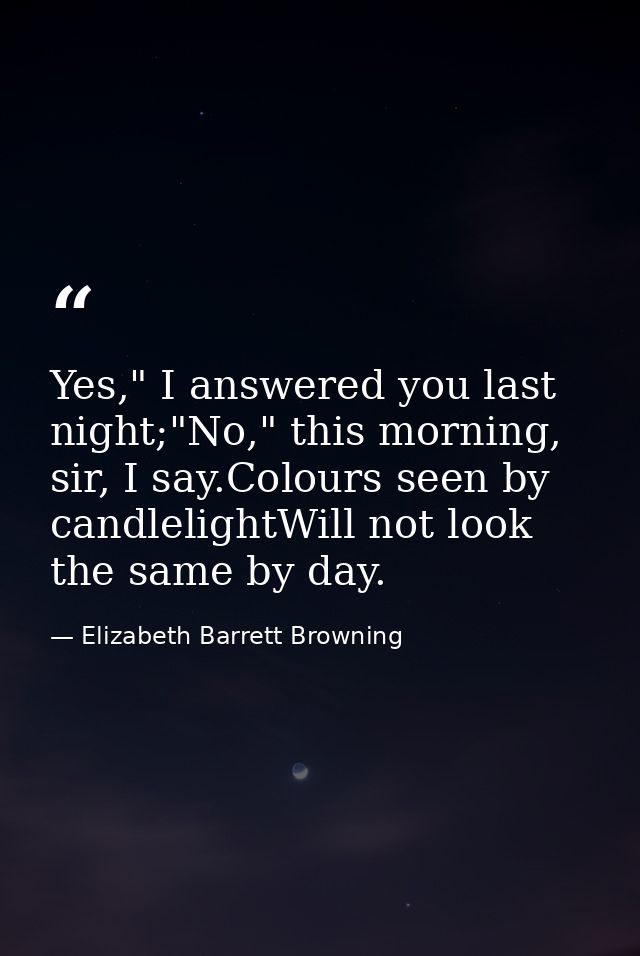 Yes," I answered you last night;"No," this morning, sir, I say.Colours seen by candlelightWill not look the same by day. — Elizabeth Barrett Browning