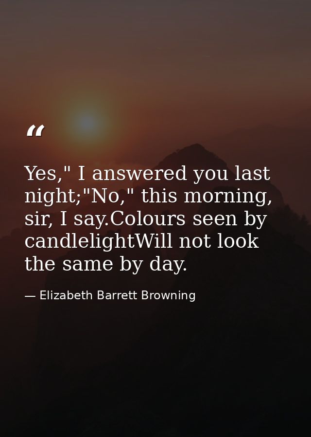 Yes," I answered you last night;"No," this morning, sir, I say.Colours seen by candlelightWill not look the same by day. — Elizabeth Barrett Browning