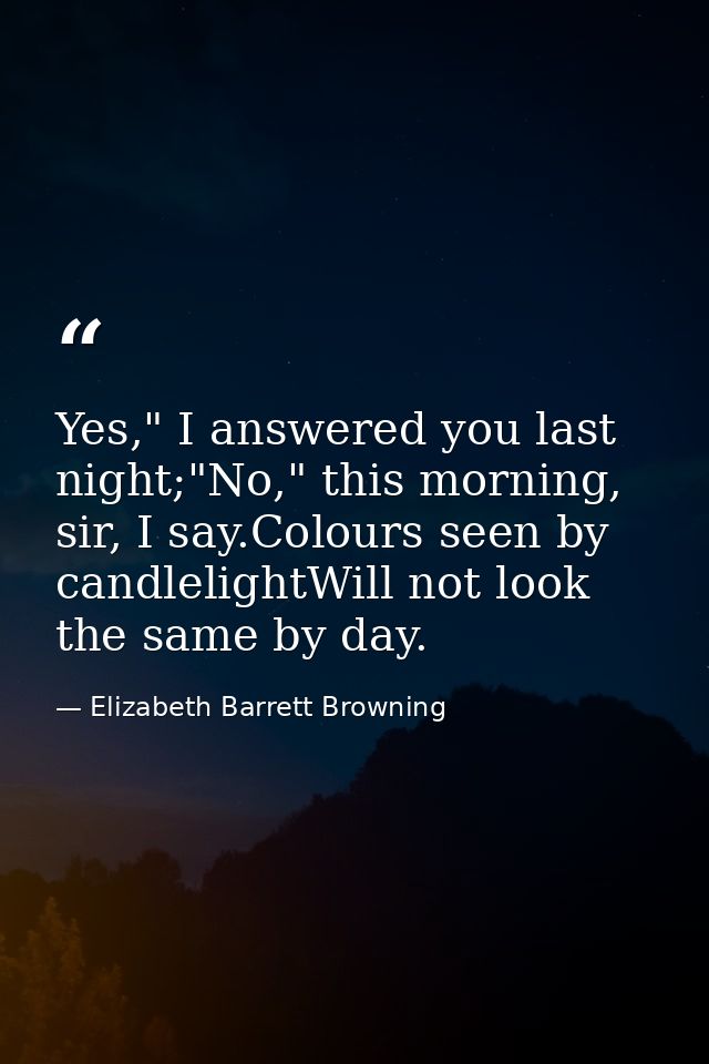 Yes," I answered you last night;"No," this morning, sir, I say.Colours seen by candlelightWill not look the same by day. — Elizabeth Barrett Browning