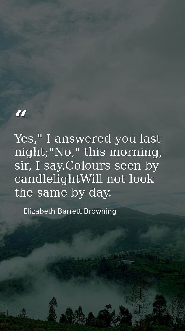 Yes," I answered you last night;"No," this morning, sir, I say.Colours seen by candlelightWill not look the same by day. — Elizabeth Barrett Browning