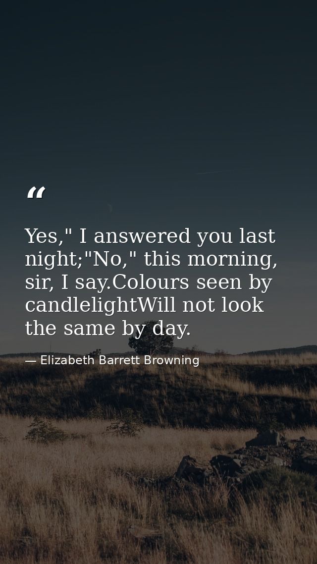 Yes," I answered you last night;"No," this morning, sir, I say.Colours seen by candlelightWill not look the same by day. — Elizabeth Barrett Browning