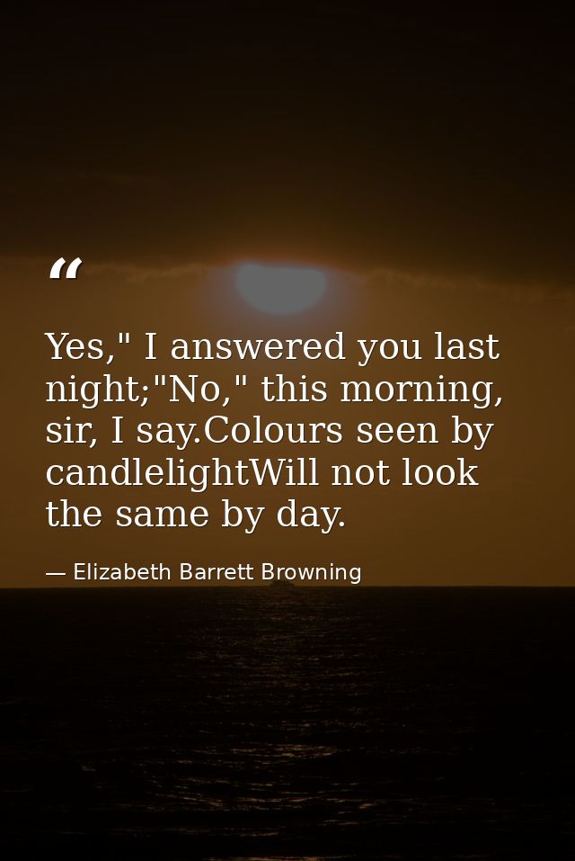 Yes," I answered you last night;"No," this morning, sir, I say.Colours seen by candlelightWill not look the same by day. — Elizabeth Barrett Browning