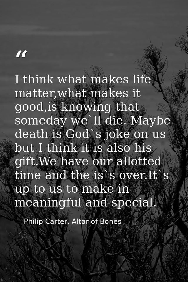 I think what makes life matter,what makes it good,is knowing that someday we`ll die. Maybe death is God`s joke on us but — Philip Carter, Altar of Bones