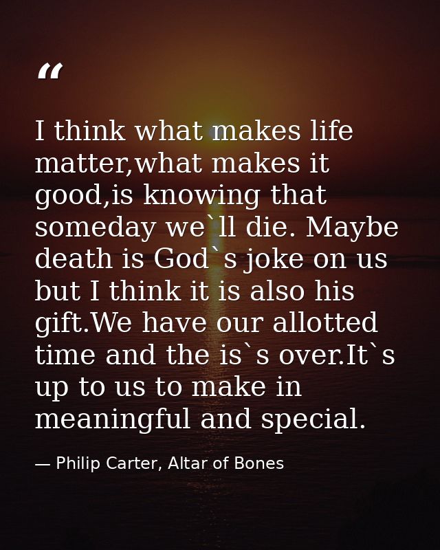 I think what makes life matter,what makes it good,is knowing that someday we`ll die. Maybe death is God`s joke on us but — Philip Carter, Altar of Bones