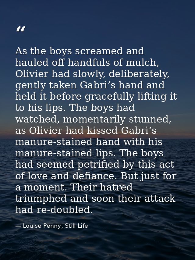 As the boys screamed and hauled off handfuls of mulch, Olivier had slowly, deliberately, gently taken Gabri’s hand and h — Louise Penny, Still Life