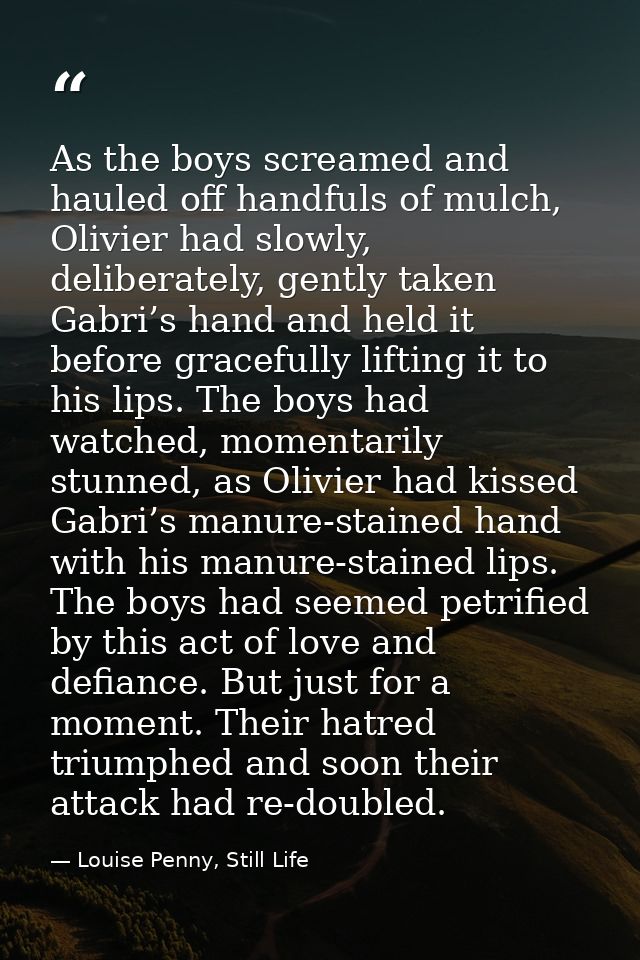 As the boys screamed and hauled off handfuls of mulch, Olivier had slowly, deliberately, gently taken Gabri’s hand and h — Louise Penny, Still Life