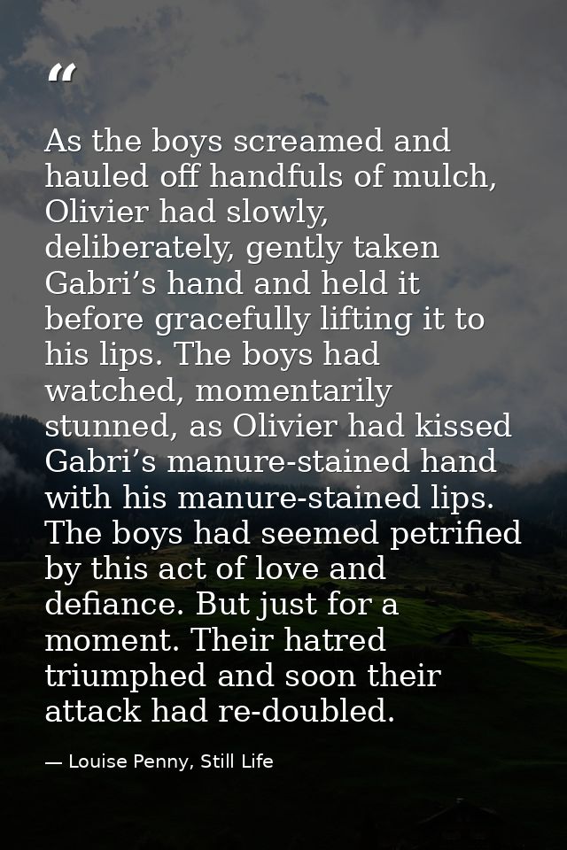 As the boys screamed and hauled off handfuls of mulch, Olivier had slowly, deliberately, gently taken Gabri’s hand and h — Louise Penny, Still Life