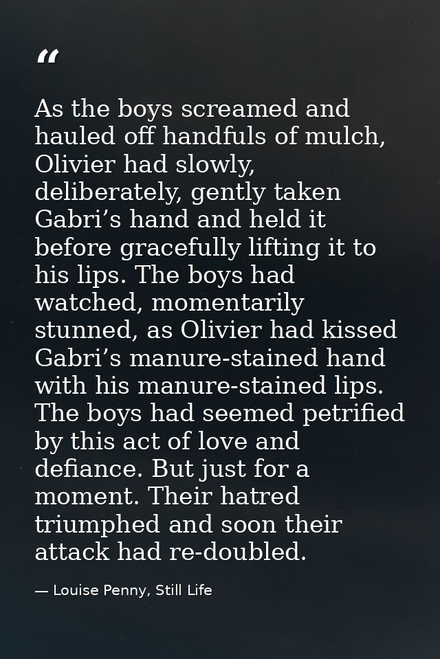 As the boys screamed and hauled off handfuls of mulch, Olivier had slowly, deliberately, gently taken Gabri’s hand and h — Louise Penny, Still Life