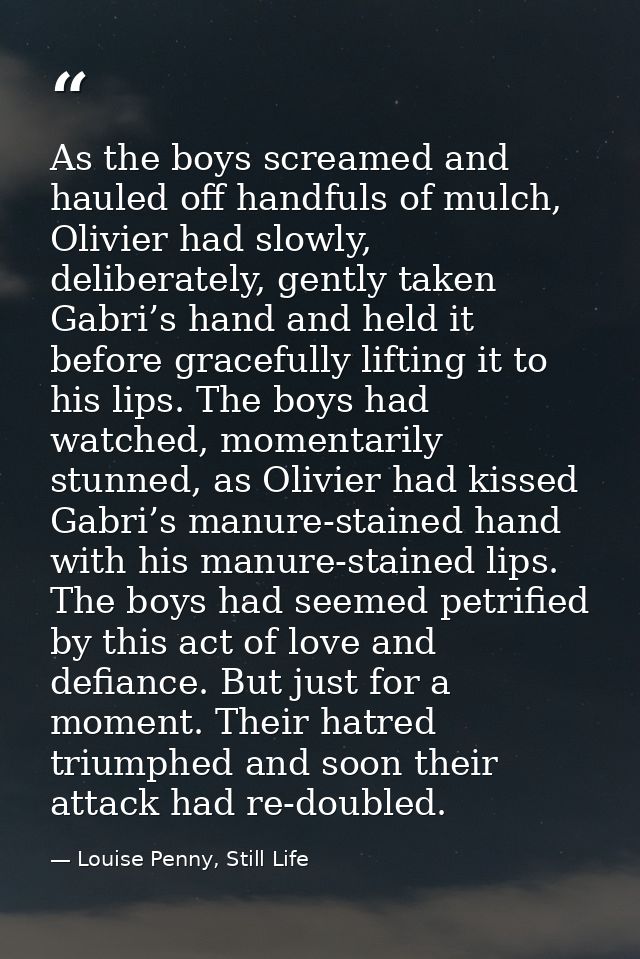 As the boys screamed and hauled off handfuls of mulch, Olivier had slowly, deliberately, gently taken Gabri’s hand and h — Louise Penny, Still Life