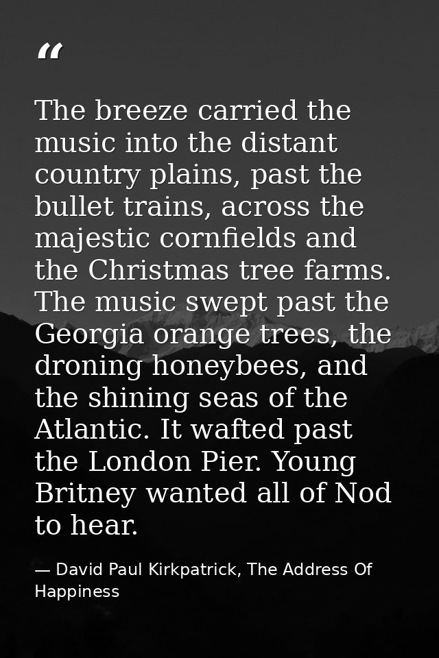 The breeze carried the music into the distant country plains, past the bullet trains, across the majestic cornfields and — David Paul Kirkpatrick, The Address Of Happiness