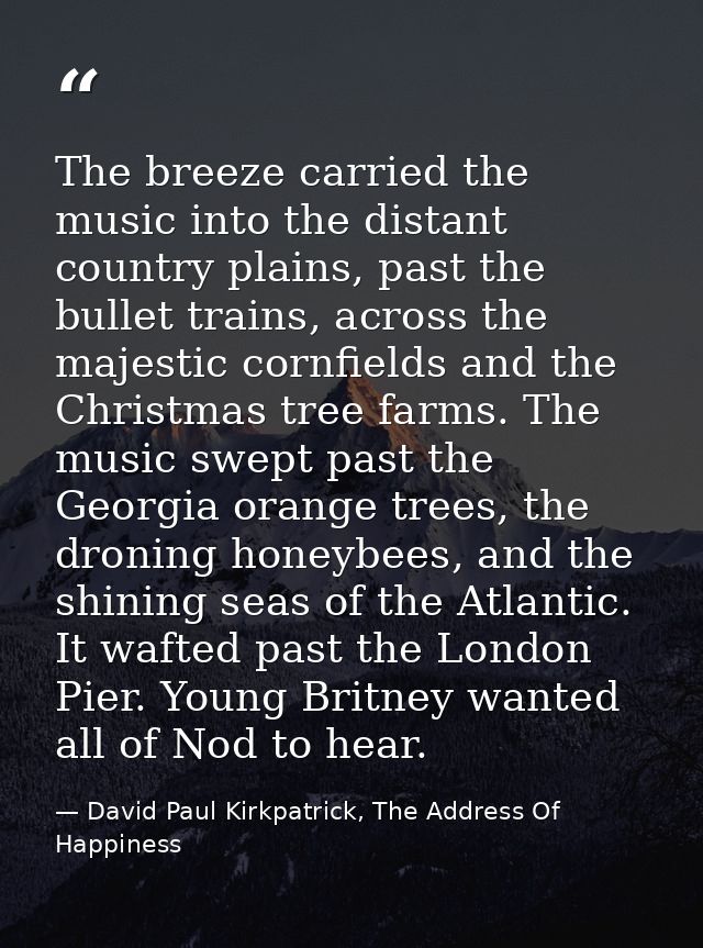 The breeze carried the music into the distant country plains, past the bullet trains, across the majestic cornfields and — David Paul Kirkpatrick, The Address Of Happiness